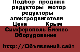 Подбор, продажа редукторы, мотор-редукторы, электродвигатели › Цена ­ 100 - Крым, Симферополь Бизнес » Оборудование   